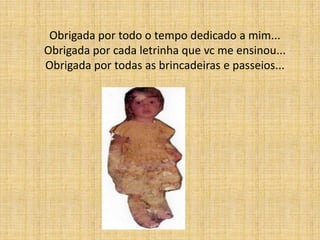 Obrigada por todo o tempo dedicado a mim...
Obrigada por cada letrinha que vc me ensinou...
Obrigada por todas as brincadeiras e passeios...
 