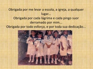 Obrigada por me levar a escola, a igreja, a qualquer
                       lugar...
    Obrigada por cada lágrima e cada pingo suor
               derramado por mim...
Obrigada por todo esforço, e por toda sua dedicação...
 