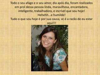 Todo o seu afago e o seu amor, dia após dia, foram realizados
   em prol dessa pessoa linda, maravilhosa, encantadora,
     inteligente, trabalhadora, e incrível que sou hoje!
                     Hehehh...e humilde!
Tudo o que sou hoje é por sua causa, vc é a razão de eu estar
                           aqui!!!
 