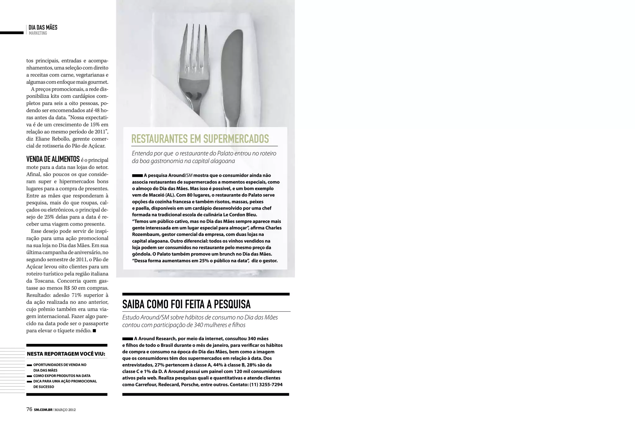 dia das mães
 marketing




tos principais, entradas e acompa-
nhamentos, uma seleção com direito
a receitas com carne, vegetarianas e
algumas com enfoque mais gourmet.
  A preços promocionais, a rede dis-
ponibiliza kits com cardápios com-
pletos para seis a oito pessoas, po-
dendo ser encomendados até 48 ho-
ras antes da data. “Nossa expectati-
va é de um crescimento de 15% em
relação ao mesmo período de 2011”,
diz Eliane Rebollo, gerente comer-
cial de rotisseria do Pão de Açúcar.
                                             restaurantes em supermercados
                                             Entenda por que o restaurante do Palato entrou no roteiro
venda de alimentos é o principal             da boa gastronomia na capital alagoana
mote para a data nas lojas do setor.
Afinal, são poucos os que conside-                 A pesquisa Around/SM mostra que o consumidor ainda não
ram super e hipermercados bons               associa restaurantes de supermercados a momentos especiais, como
lugares para a compra de presentes.          o almoço do Dia das Mães. Mas isso é possível, e um bom exemplo
Entre as mães que responderam à              vem de Maceió (AL). Com 80 lugares, o restaurante do Palato serve
pesquisa, mais do que roupas, cal-           opções da cozinha francesa e também risotos, massas, peixes
çados ou eletrônicos, o principal de-        e paella, disponíveis em um cardápio desenvolvido por uma chef
sejo de 25% delas para a data é re-          formada na tradicional escola de culinária Le Cordon Bleu.
                                             “Temos um público cativo, mas no Dia das Mães sempre aparece mais
ceber uma viagem como presente.
                                             gente interessada em um lugar especial para almoçar” afirma Charles
                                                                                                    ,
  Esse desejo pode servir de inspi-
                                             Rozembaum, gestor comercial da empresa, com duas lojas na
ração para uma ação promocional              capital alagoana. Outro diferencial: todos os vinhos vendidos na
na sua loja no Dia das Mães. Em sua          loja podem ser consumidos no restaurante pelo mesmo preço da
última campanha de aniversário, no           gôndola. O Palato também promove um brunch no Dia das Mães.
segundo semestre de 2011, o Pão de           “Dessa forma aumentamos em 25% o público na data” diz o gestor.
                                                                                                    ,
Açúcar levou oito clientes para um
roteiro turístico pela região italiana
da Toscana. Concorria quem gas-
tasse ao menos R$ 50 em compras.
Resultado: adesão 71% superior à
da ação realizada no ano anterior,
cujo prêmio também era uma via-          Saiba como foi feita a pesquisa
gem internacional. Fazer algo pare-      Estudo Around/SM sobre hábitos de consumo no Dia das Mães
cido na data pode ser o passaporte       contou com participação de 340 mulheres e filhos
para elevar o tíquete médio.
                                               A Around Research, por meio da internet, consultou 340 mães
                                         e filhos de todo o Brasil durante o mês de janeiro, para verificar os hábitos
nesta reportagem você viu:               de compra e consumo na época do Dia das Mães, bem como a imagem
                                         que os consumidores têm dos supermercados em relação à data. Dos
   Oportunidades de venda no             entrevistados, 27% pertencem à classe A, 44% à classe B, 28% são da
   Dia das Mães                          classe C e 1% da D. A Around possui um painel com 120 mil consumidores
   Como expor produtos na data
                                         ativos pela web. Realiza pesquisas quali e quantitativas e atende clientes
   Dica para uma ação promocional
   de sucesso
                                         como Carrefour, Redecard, Porsche, entre outros. Contato: (11) 3255-7294




76 SM.com.br | maRçO 2012
 