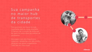 S u a c a m p a n h a
n o m a i o r h u b
d e t r a n s p o r t e s
d a c i d a d e
Para promover sua marca na mais
importante data do varejo brasileiro,
JCDecaux traz a solução de mídia que
faz parte da rotina diária de milhões de
paulistanos.
Mensagens com alta frequência e
cobertura, campanhas com alto recall e
ativações que geram engajamento.
Tudo isso em único lugar.
 