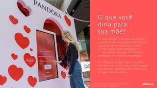 Em uma ativação interativa, os usuários
poderão deixar mensagens especiais para
suas mães em uma tela touch screen.
As mensagens serão publicadas no
circuito digital com mais de 200 faces,
distribuídas em estações estratégicas.
Um dispenser poderá liberar vouchers
utilizados para a troca de um gift especial
nas compras realizadas pelo e-commerce
ou lojas físicas da marca.
O que você
diria para
sua mãe?
Importante: O custo e prazo de implementação
do projeto deverá ser consultado.
 