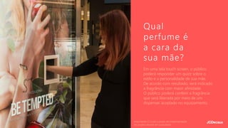 Em uma tela touch screen, o público
poderá responder um quizz sobre o
estilo e a personalidade de sua mãe.
De acordo com resultado, será indicado
a fragrância com maior afinidade.
O público poderá conferir a fragrância
que será liberada por meio de um
dispenser acoplado no equipamento.
Qual
perfume é
a cara da
sua mãe?
Importante: O custo e prazo de implementação
do projeto deverá ser consultado.
 