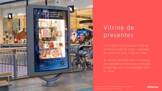 Uma vitrine com produtos reais ou
mockups poderão trazer sugestões
de presentes para o dia das mães.
As vitrines poderão estar localizadas
em estações próximas aos principais
shoppings, em uma estratégia drive-
to-store.
Vitrine de
presentes
Importante: O custo e prazo de implementação
do projeto deverá ser consultado.
 