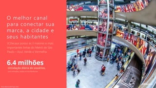 O melhor canal
para conectar sua
marca, a cidade e
seus habitantes
JCDecaux possui as 3 maiores e mais
importantes linhas do Metrô de São
Paulo – Azul, Verde e Vermelha
6.4 milhões
circulação diária de usuários,
com entradas, saídas e transferências
Fonte: Metrô de São Paulo, 2018.
 
