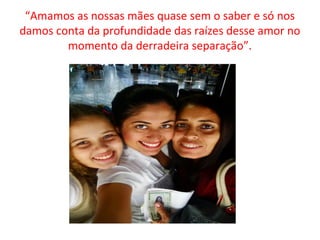 “Amamos as nossas mães quase sem o saber e só nos
damos conta da profundidade das raízes desse amor no
momento da derradeira separação”.
 