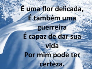 É uma flor delicada,
É também uma
guerreira
É capaz de dar sua
vida
Por mim pode ter
certeza.
 