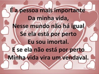 É a pessoa mais importante
Da minha vida,
Nesse mundo não há igual
Se ela está por perto
Eu sou imortal.
E se ela não está por perto
Minha vida vira um vendaval.
 