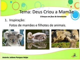 1. Inspiração:
Fotos de mamães e filhotes de animais.
Tema: Deus Criou a Mamãe
Crianças em fase de letramento
Autoria: Juliana Pompeo Helpa
 
