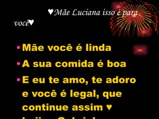 ♥ Mãe Luciana isso é para você♥  Mãe você é linda A sua comida é boa E eu te amo, te adoro e você é legal, que continue assim ♥ beijos,Gabriel 