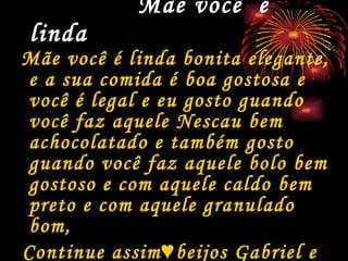 Mãe você  é linda   Mãe você é linda bonita elegante, e a sua comida é boa gostosa e você é legal e eu gosto guando você faz aquele Nescau bem achocolatado e também gosto guando você faz aquele bolo bem gostoso e com aquele caldo bem preto e com aquele granulado bom, Continue assim♥beijos Gabriel e Luca♥ 