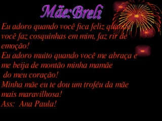 Mãe:Breli Eu adoro quando você fica feliz quando você faz cosquinhas em mim, faz rir de emoção! Eu adoro muito quando você me abraça e me beija de montão minha mamãe do meu coração! Minha mãe eu te dou um troféu da mãe mais maravilhosa! Ass:  Ana Paula! 
