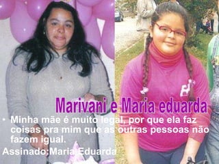 Minha mãe é muito legal, por que ela faz coisas pra mim que as outras pessoas não fazem igual. Assinado:Maria   Eduarda   Marivani e Maria eduarda 