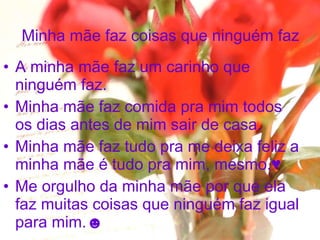 Minha mãe faz coisas que ninguém faz A minha mãe faz um carinho que ninguém faz. Minha mãe faz comida pra mim todos os dias antes de mim sair de casa. Minha mãe faz tudo pra me deixa feliz a minha mãe é tudo pra mim, mesmo.♥ Me orgulho da minha mãe por que ela faz muitas coisas que ninguém faz igual para mim.☻ 