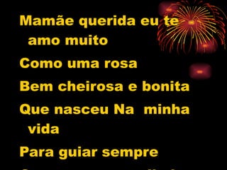 Mamãe querida eu te amo muito  Como uma rosa Bem cheirosa e bonita Que nasceu Na  minha vida Para guiar sempre Os meus passos lindos. 