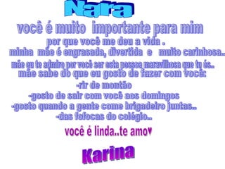 você é muito  importante para mim  Nara por que você me deu a vida . minha  mãe é engrasada, divertida  e  muito carinhosa.. mãe eu te admiro por você ser esta pessoa maravilhosa que tu és.. mãe sabe do que eu gosto de fazer com você: -rir de montão -gosto de sair com você aos domingos -gosto quando a gente come brigadeiro juntas.. -das fofocas do colégio.. Karina você é linda..te amo♥ 