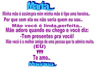 Minha mãe é assim:pra mim minha mãe é tipo uma heroina.. Por que sem ela eu não seria quem eu sou.. Mãe você é a melhor amiga de uma pessoa que te admira muito. Maria... Mãe adoro quando eu chego e você diz: -Tem presentes pra você! Mãe você é linda,perfeita.. Mariana.. ♥♥♥ (EU) Te amo.. 