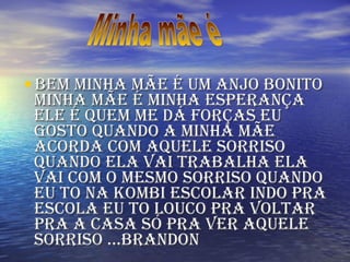 BEM MINHA MÃE É UM ANJO BONITO MINHA MÃE É MINHA ESPERANÇA ELE É QUEM ME DÁ FORÇAS EU GOSTO QUANDO A MINHA MÃE ACORDA COM AQUELE SORRISO QUANDO ELA VAI TRABALHA ELA VAI COM O MESMO SORRISO QUANDO EU TO NA KOMBI ESCOLAR INDO PRA ESCOLA EU TO LOUCO PRA VOLTAR PRA A CASA SÓ PRA VER AQUELE SORRISO ...Brandon  Minha mãe é 