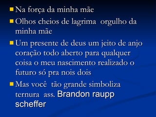 Na força da minha mãe  Olhos cheios de lagrima  orgulho da minha mãe  Um presente de deus um jeito de anjo coração todo aberto para qualquer coisa o meu nascimento realizado o futuro só pra nois dois  Mas você  tão grande simboliza ternura  ass.  Brandon raupp scheffer   