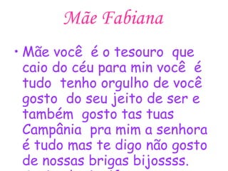 Mãe Fabiana Mãe você  é o tesouro  que caio do céu para min você  é tudo  tenho orgulho de você  gosto  do seu jeito de ser e também  gosto tas tuas Campânia  pra mim a senhora é tudo mas te digo não gosto de nossas brigas bijossss. Assinado ;jenifer♥♥♥ 