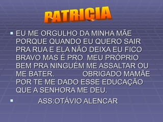 EU ME ORGULHO DA MINHA MÃE  PORQUE QUANDO EU QUERO SAIR PRA RUA E ELA NÃO DEIXA EU FICO BRAVO MAS É PRO  MEU PRÓPRIO BEM PRA NINGUÉM ME ASSALTAR OU ME BATER.  OBRIGADO MAMÃE POR TE ME DADO ESSE EDUCAÇÃO QUE A SENHORA ME DEU. ASS:OTÁVIO ALENCAR   PATRICIA 