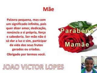 Mãe
Palavra pequena, mas com
um significado infinito, pois
quer dizer amor, dedicação,
renúncia a si própria, força
e sabedoria. Ser mãe não é
só dar a luz e sim, participar
da vida dos seus frutos
gerados ou criados.
Obrigado por termos você.
 
