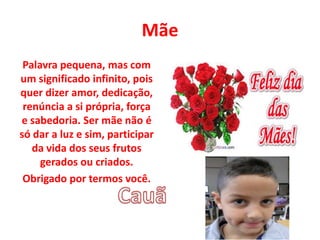 Mãe
Palavra pequena, mas com
um significado infinito, pois
quer dizer amor, dedicação,
renúncia a si própria, força
e sabedoria. Ser mãe não é
só dar a luz e sim, participar
da vida dos seus frutos
gerados ou criados.
Obrigado por termos você.
 