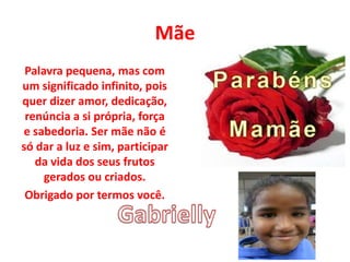 Mãe
Palavra pequena, mas com
um significado infinito, pois
quer dizer amor, dedicação,
renúncia a si própria, força
e sabedoria. Ser mãe não é
só dar a luz e sim, participar
da vida dos seus frutos
gerados ou criados.
Obrigado por termos você.
 