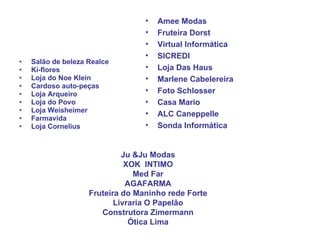 Salão de beleza Realce Ki-flores  Loja do Noe Klein Cardoso auto-peças Loja Arqueiro Loja do Povo Loja Weisheimer Farmavida Loja Cornelius Amee Modas Fruteira Dorst Virtual Informática SICREDI Loja Das Haus Marlene Cabelereira Foto Schlosser Casa Mario ALC Caneppelle Sonda Informática Ju &Ju Modas XOK  INTIMO Med Far AGAFARMA Fruteira do Maninho rede Forte Livraria O Papelão Construtora Zimermann Ótica Lima 