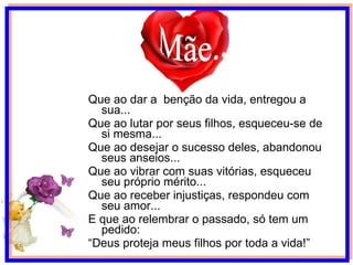 Que ao dar a  benção da vida, entregou a sua... Que ao lutar por seus filhos, esqueceu-se de si mesma... Que ao desejar o sucesso deles, abandonou seus anseios... Que ao vibrar com suas vitórias, esqueceu seu próprio mérito... Que ao receber injustiças, respondeu com seu amor... E que ao relembrar o passado, só tem um pedido: “ Deus proteja meus filhos por toda a vida!” Mãe... 