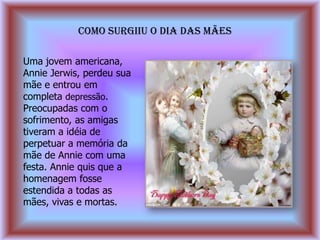COMO SURGIIU O DIA DAS MÃES

Uma jovem americana,
Annie Jerwis, perdeu sua
mãe e entrou em
completa depressão.
Preocupadas com o
sofrimento, as amigas
tiveram a idéia de
perpetuar a memória da
mãe de Annie com uma
festa. Annie quis que a
homenagem fosse
estendida a todas as
mães, vivas e mortas.
 