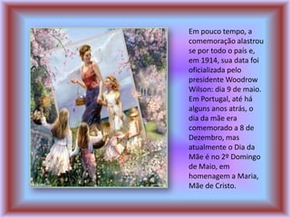 Em pouco tempo, a
comemoração alastrou
se por todo o país e,
em 1914, sua data foi
oficializada pelo
presidente Woodrow
Wilson: dia 9 de maio.
Em Portugal, até há
alguns anos atrás, o
dia da mãe era
comemorado a 8 de
Dezembro, mas
atualmente o Dia da
Mãe é no 2º Domingo
de Maio, em
homenagem a Maria,
Mãe de Cristo.
 