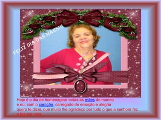 Hoje é o dia de homenagear todas as mães do mundo
e eu, com o coração, carregado de emoção e alegria
quero te dizer, que muito lhe agradeço por tudo o que a senhora fez
e faz por mim.
 