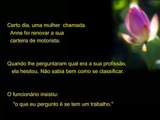 Certo dia, uma mulher chamada
Anne foi renovar a sua
carteira de motorista.
Quando lhe perguntaram qual era a sua profissão,
ela hesitou. Não sabia bem como se classificar.
O funcionário insistiu:
"o que eu pergunto é se tem um trabalho."
 