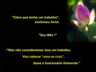 "Claro que tenho um trabalho",
exclamou Anne.
"Sou Mãe !"
-"Nós não consideramos isso um trabalho.
Vou colocar “DONA DE CASA”,
disse o funcionário friamente.”
 