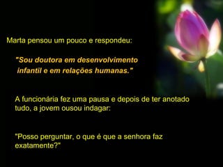 Marta pensou um pouco e respondeu:
"Sou doutora em desenvolvimento
infantil e em relações humanas."
A funcionária fez uma pausa e depois de ter anotado
tudo, a jovem ousou indagar:
"Posso perguntar, o que é que a senhora faz
exatamente?"
 