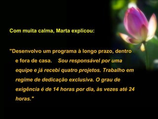 Com muita calma, Marta explicou:
"Desenvolvo um programa à longo prazo, dentro
e fora de casa. Sou responsável por uma
equipe e já recebi quatro projetos. Trabalho em
regime de dedicação exclusiva. O grau de
exigência é de 14 horas por dia, às vezes até 24
horas."
 