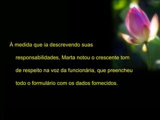 À medida que ia descrevendo suas
responsabilidades, Marta notou o crescente tom
de respeito na voz da funcionária, que preencheu
todo o formulário com os dados fornecidos.
 