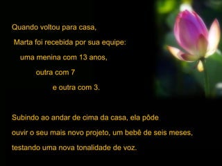 Quando voltou para casa,
Marta foi recebida por sua equipe:
uma menina com 13 anos,
outra com 7
e outra com 3.
Subindo ao andar de cima da casa, ela pôde
ouvir o seu mais novo projeto, um bebê de seis meses,
testando uma nova tonalidade de voz.
 