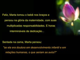 Feliz, Marta tomou o bebê nos braços e
pensou na glória da maternidade, com suas
multiplicadas responsabilidades. E horas
intermináveis de dedicação...
Sentada na cama, Marta pensou:
"se ela era doutora em desenvolvimento infantil e em
relações humanas, o que seriam as avós?"
 