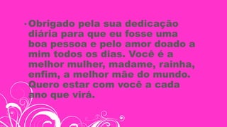 • Obrigado pela sua dedicação
diária para que eu fosse uma
boa pessoa e pelo amor doado a
mim todos os dias. Você é a
melhor mulher, madame, rainha,
enfim, a melhor mãe do mundo.
Quero estar com você a cada
ano que virá.
 