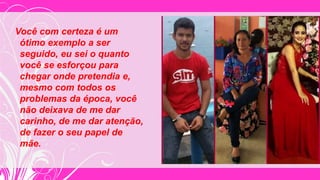 Você com certeza é um
ótimo exemplo a ser
seguido, eu sei o quanto
você se esforçou para
chegar onde pretendia e,
mesmo com todos os
problemas da época, você
não deixava de me dar
carinho, de me dar atenção,
de fazer o seu papel de
mãe.
 