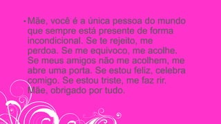 • Mãe, você é a única pessoa do mundo
que sempre está presente de forma
incondicional. Se te rejeito, me
perdoa. Se me equivoco, me acolhe.
Se meus amigos não me acolhem, me
abre uma porta. Se estou feliz, celebra
comigo. Se estou triste, me faz rir.
Mãe, obrigado por tudo.
 