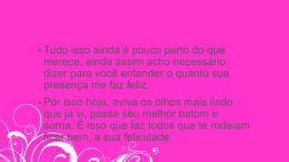 • Tudo isso ainda é pouco perto do que
merece, ainda assim acho necessário
dizer para você entender o quanto sua
presença me faz feliz.
• Por isso hoje, aviva os olhos mais lindo
que já vi, passe seu melhor batom e
sorria. É isso que faz todos que te rodeiam
ficar bem, a sua felicidade.
 