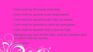 • Com você eu fico muito mais feliz.
• Com você eu aprendi a ser responsável.
• Com você eu aprendi a dar valor as coisas.
• Com você eu aprendo a cada dia que passa.
• Com você eu aprendi tudo o que sei hoje.
• Obrigada por tudo minha mãe, você é e sempre será
a melhor mãe do mundo.
• Eu te amo!
 