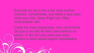 • Sua luta no dia a dia a faz uma mulher
madura, competente, que sabe o que quer
para sua vida. Sexo frágil sim. Mas
acomodada não.
• Cada dia mais preparada, mas consciente
de que o mundo foi feito para ambos os
sexos. E faz de tudo para que seus
direitos e seus ideais sejam respeitados.
 
