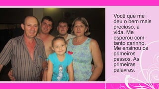 Você que me
deu o bem mais
precioso, a
vida. Me
esperou com
tanto carinho.
Me ensinou os
primeiros
passos. As
primeiras
palavras.
 