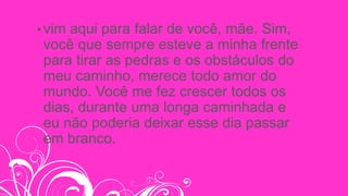 • vim aqui para falar de você, mãe. Sim,
você que sempre esteve a minha frente
para tirar as pedras e os obstáculos do
meu caminho, merece todo amor do
mundo. Você me fez crescer todos os
dias, durante uma longa caminhada e
eu não poderia deixar esse dia passar
em branco.
 
