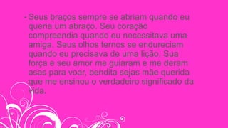 • Seus braços sempre se abriam quando eu
queria um abraço. Seu coração
compreendia quando eu necessitava uma
amiga. Seus olhos ternos se endureciam
quando eu precisava de uma lição. Sua
força e seu amor me guiaram e me deram
asas para voar, bendita sejas mãe querida
que me ensinou o verdadeiro significado da
vida.
 