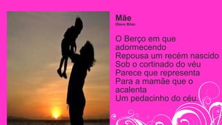 Mãe
Olavo Bilac
O Berço em que
adormecendo
Repousa um recém nascido
Sob o cortinado do véu
Parece que representa
Para a mamãe que o
acalenta
Um pedacinho do céu.
 